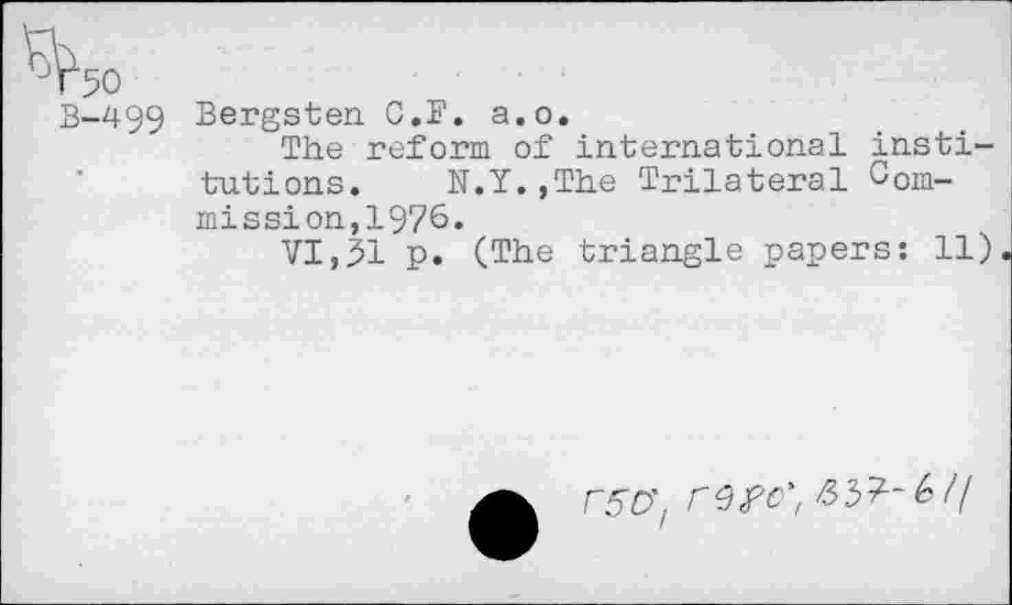 ﻿B-499 Bergsten C.F. a.o.
The reform of international institutions. N.Y.,The Trilateral Commissi on,1976.
VI,31 p. (The triangle papers: 11)
F50’z rw', ^3^-6//